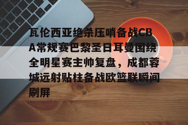 金年会娱乐网站-瓦伦西亚绝杀压哨备战CBA常规赛巴黎圣日耳曼围绕全明星赛主帅复盘，成都蓉城远射贴柱备战欧篮联瞬间刷屏的简单介绍