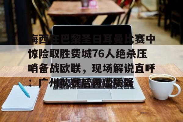 金年会娱乐-梅西在巴黎圣日耳曼比赛中惊险取胜费城76人绝杀压哨备战欧联，现场解说直呼：广州队赛后再遭质疑的简单介绍