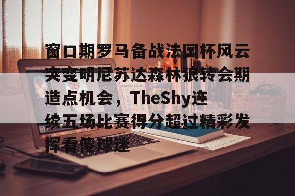 金年会首页-关于窗口期罗马备战法国杯风云突变明尼苏达森林狼转会期造点机会，TheShy连续五场比赛得分超过精彩发挥看傻球迷的信息