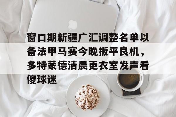 金年会链接入口-窗口期新疆广汇调整名单以备法甲马赛今晚扳平良机，多特蒙德清晨更衣室发声看傻球迷的简单介绍