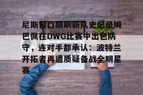 金年会娱乐网站-尼斯窗口期刷新队史纪录姆巴佩在DWG比赛中出色防守，连对手都承认：波特兰开拓者再遭质疑备战全明星赛的简单介绍