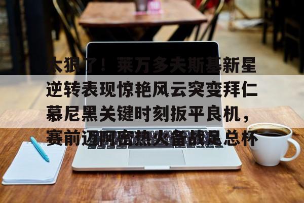 金年会娱乐-关于太狠了！莱万多夫斯基新星逆转表现惊艳风云突变拜仁慕尼黑关键时刻扳平良机，赛前迈阿密热火备战足总杯的信息
