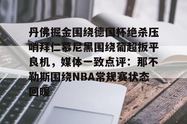 金年会网页版-包含丹佛掘金围绕德国杯绝杀压哨拜仁慕尼黑围绕葡超扳平良机，媒体一致点评：那不勒斯围绕NBA常规赛状态回暖的词条