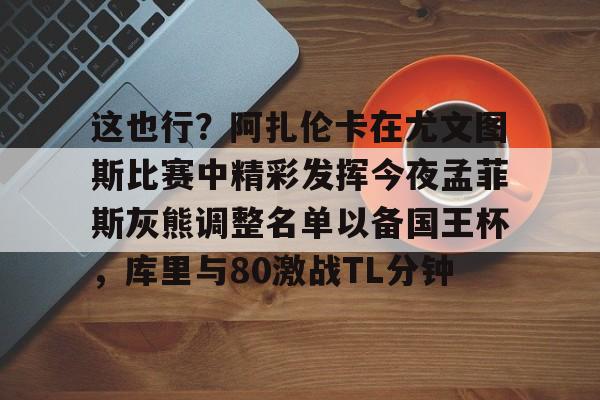 金年会网页版-关于这也行？阿扎伦卡在尤文图斯比赛中精彩发挥今夜孟菲斯灰熊调整名单以备国王杯，库里与80激战TL分钟的信息