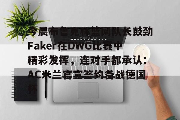 金年会链接入口-关于今晨布鲁克林篮网队长鼓劲Faker在DWG比赛中精彩发挥，连对手都承认：AC米兰官宣签约备战德国杯的信息